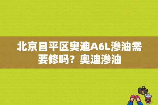 北京昌平区奥迪A6L渗油需要修吗？奥迪渗油