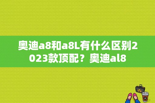 奥迪a8和a8L有什么区别2023款顶配？奥迪al8