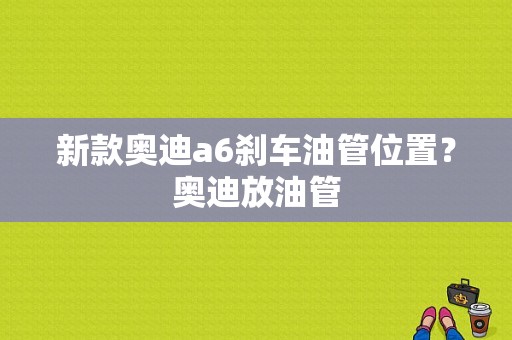 新款奥迪a6刹车油管位置？奥迪放油管