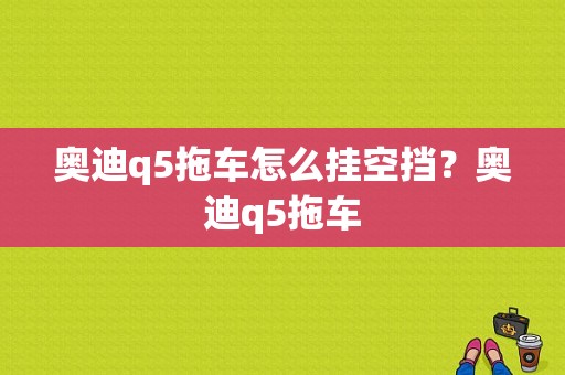 奥迪q5拖车怎么挂空挡？奥迪q5拖车-图1