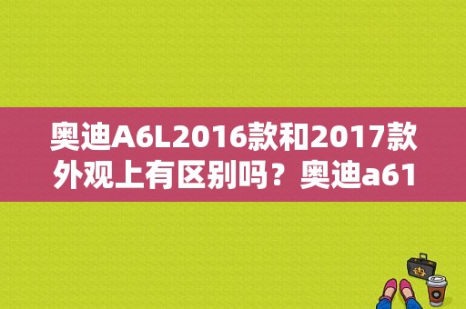 奥迪A6L2016款和2017款外观上有区别吗？奥迪a617款和16款区别-图1