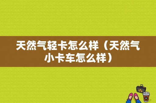 天然气轻卡怎么样（天然气小卡车怎么样）