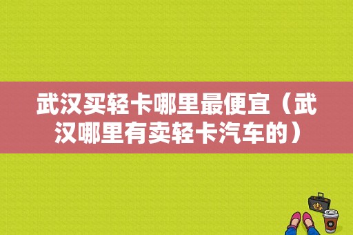 武汉买轻卡哪里最便宜（武汉哪里有卖轻卡汽车的）-图1