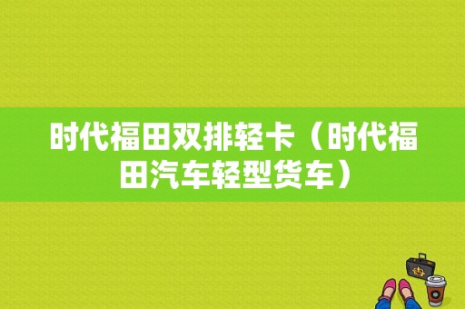 时代福田双排轻卡（时代福田汽车轻型货车）