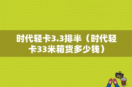 时代轻卡3.3排半（时代轻卡33米箱货多少钱）