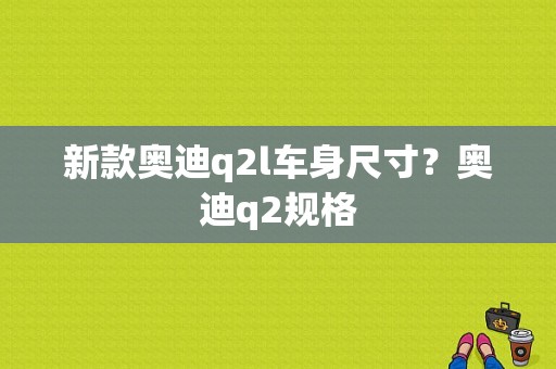 新款奥迪q2l车身尺寸？奥迪q2规格