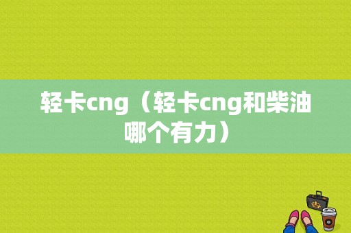 轻卡cng（轻卡cng和柴油哪个有力）