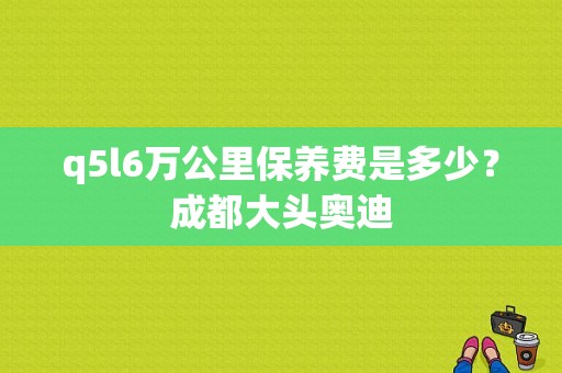 q5l6万公里保养费是多少？成都大头奥迪-图1