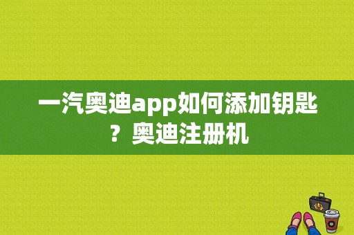 一汽奥迪app如何添加钥匙？奥迪注册机