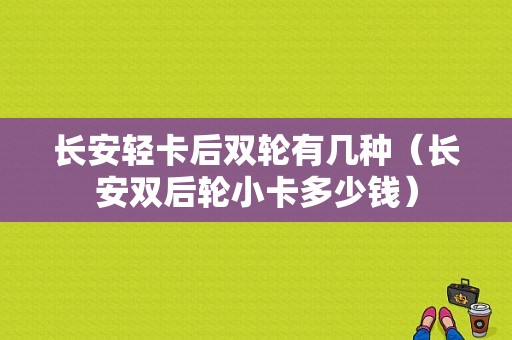 长安轻卡后双轮有几种（长安双后轮小卡多少钱）