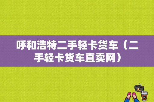 呼和浩特二手轻卡货车（二手轻卡货车直卖网）