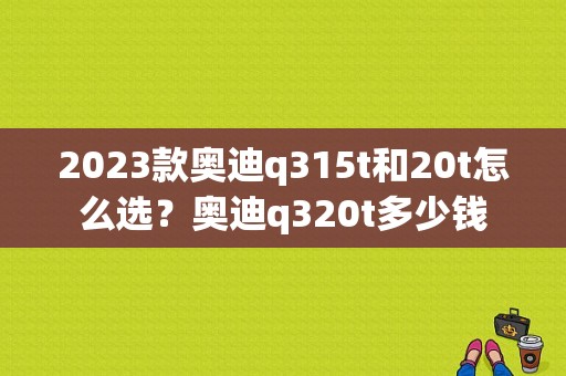 2023款奥迪q315t和20t怎么选？奥迪q320t多少钱