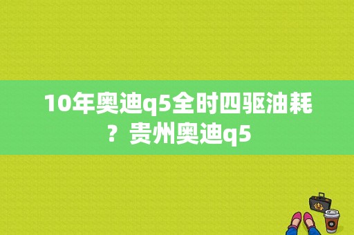 10年奥迪q5全时四驱油耗？贵州奥迪q5-图1