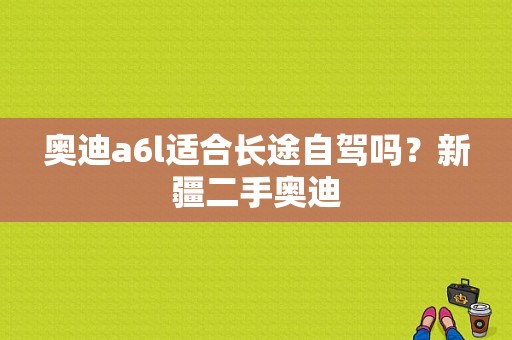 奥迪a6l适合长途自驾吗？新疆二手奥迪-图1