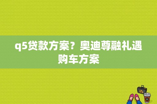 q5贷款方案？奥迪尊融礼遇购车方案