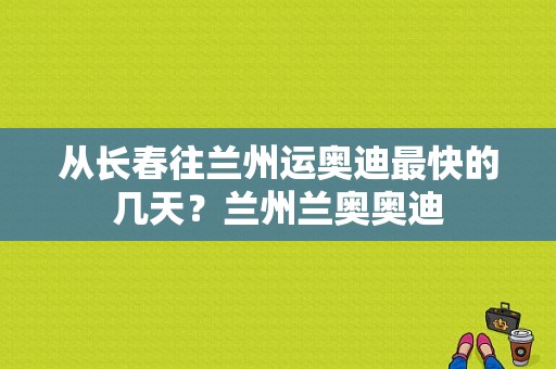 从长春往兰州运奥迪最快的几天？兰州兰奥奥迪-图1