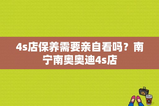 4s店保养需要亲自看吗？南宁南奥奥迪4s店-图1