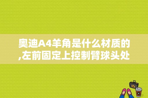 奥迪A4羊角是什么材质的,左前固定上控制臂球头处断了,能焊接吗?结实吗？奥迪羊角价格-图1