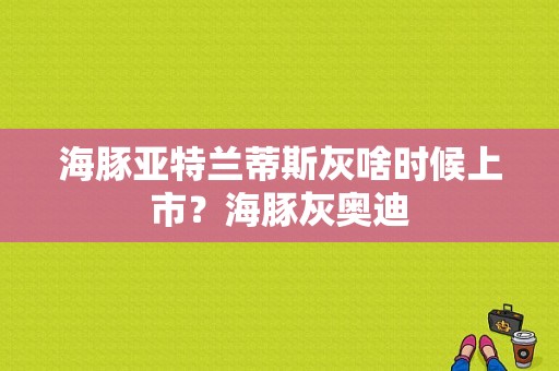 海豚亚特兰蒂斯灰啥时候上市？海豚灰奥迪