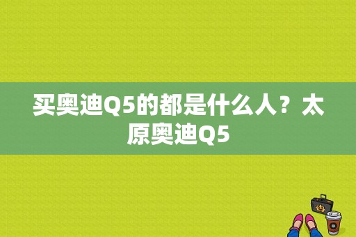 买奥迪Q5的都是什么人？太原奥迪Q5-图1