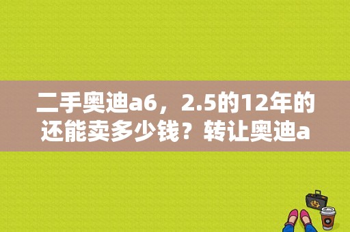 二手奥迪a6，2.5的12年的还能卖多少钱？转让奥迪a6l