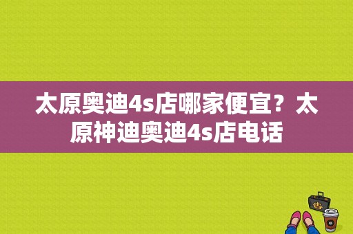 太原奥迪4s店哪家便宜？太原神迪奥迪4s店电话-图1