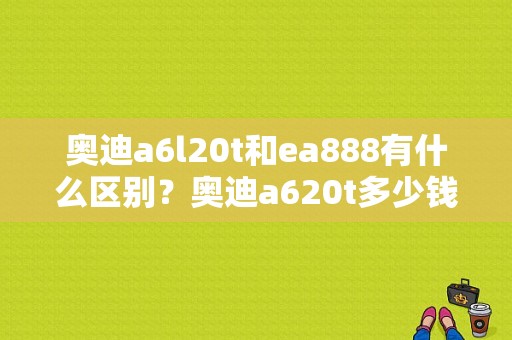 奥迪a6l20t和ea888有什么区别？奥迪a620t多少钱