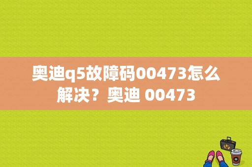 奥迪q5故障码00473怎么解决？奥迪 00473-图1