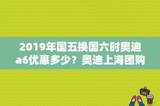 2019年国五换国六时奥迪a6优惠多少？奥迪上海团购