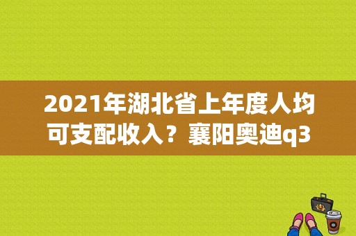 2021年湖北省上年度人均可支配收入？襄阳奥迪q3-图1